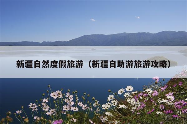 新疆自然度假旅游（新疆自助游旅游攻略）