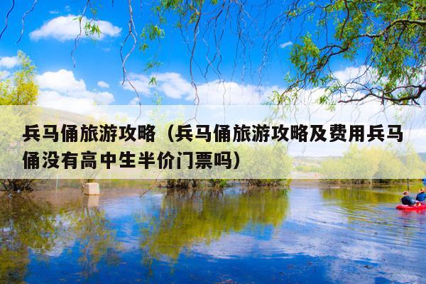 兵马俑旅游攻略（兵马俑旅游攻略及费用兵马俑没有高中生半价门票吗）