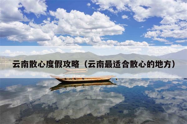 云南散心度假攻略（云南最适合散心的地方）