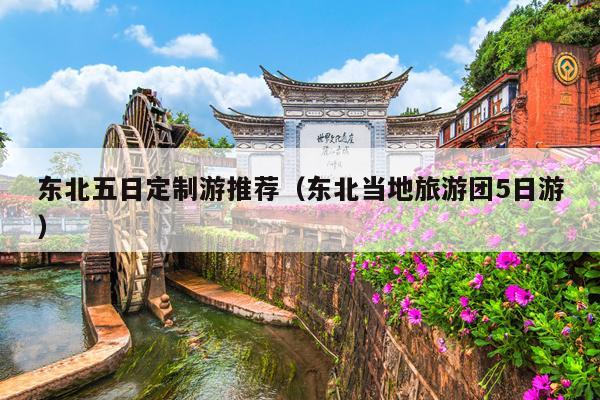 东北五日定制游推荐（东北当地旅游团5日游）