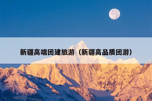新疆高端团建旅游（新疆高品质团游）
