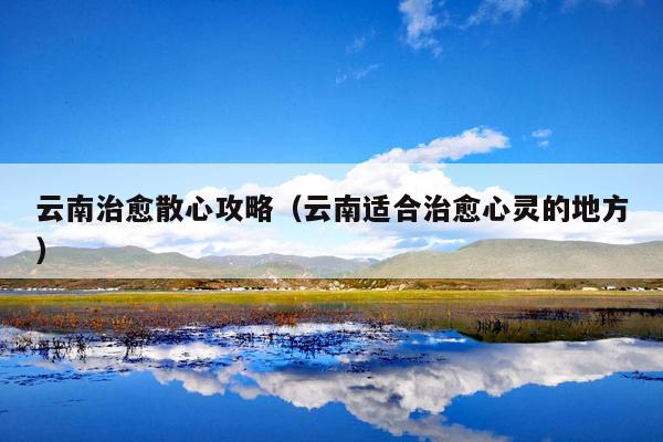 云南治愈散心攻略（云南适合治愈心灵的地方）
