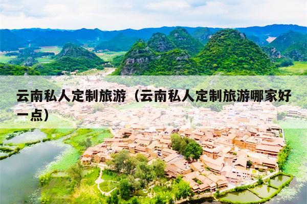 云南私人定制旅游（云南私人定制旅游哪家好一点）