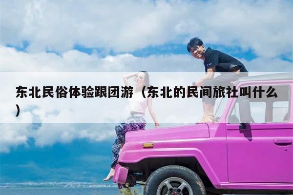 东北民俗体验跟团游（东北的民间旅社叫什么）