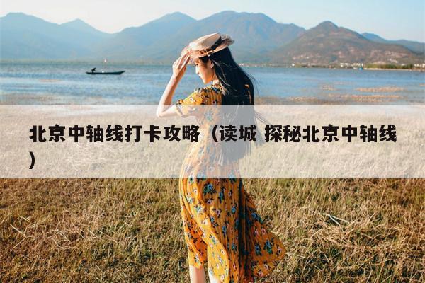 北京中轴线打卡攻略（读城 探秘北京中轴线）