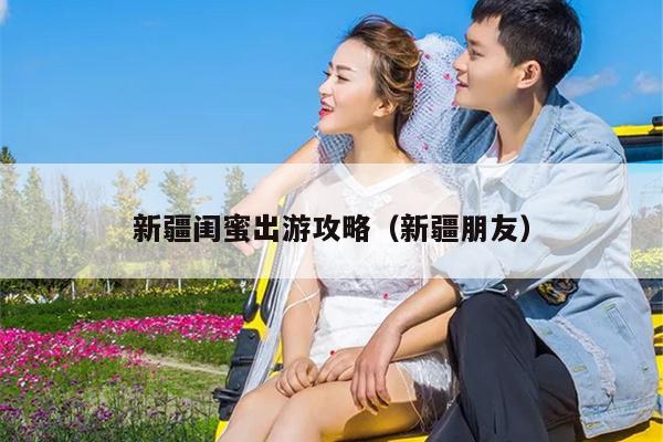 新疆闺蜜出游攻略（新疆朋友）