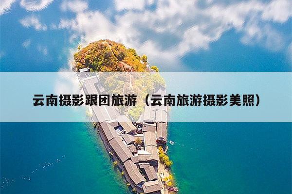 云南摄影跟团旅游（云南旅游摄影美照）