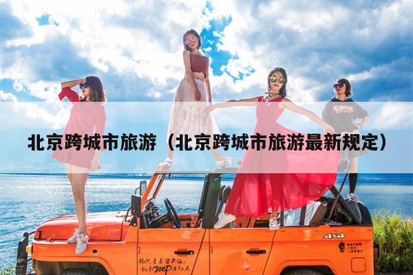 北京跨城市旅游（北京跨城市旅游最新规定）