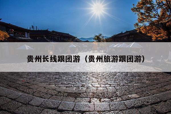 贵州长线跟团游（贵州旅游跟团游）