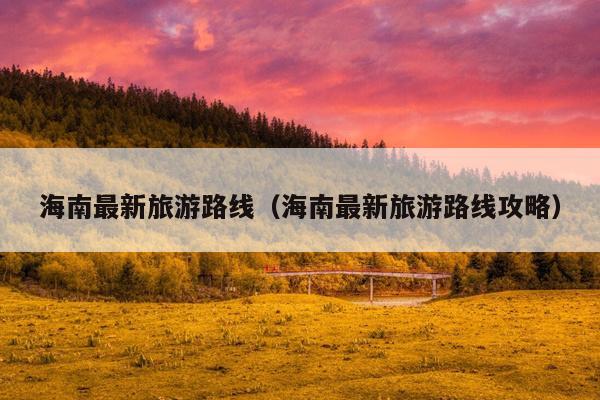 海南最新旅游路线（海南最新旅游路线攻略）