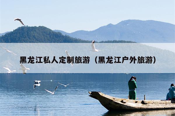 黑龙江私人定制旅游（黑龙江户外旅游）