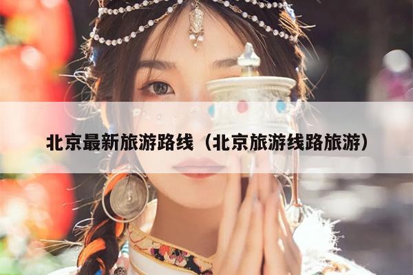 北京最新旅游路线（北京旅游线路旅游）