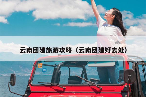 云南团建旅游攻略（云南团建好去处）