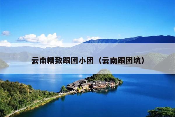 云南精致跟团小团（云南跟团坑）
