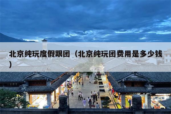 北京纯玩度假跟团（北京纯玩团费用是多少钱）