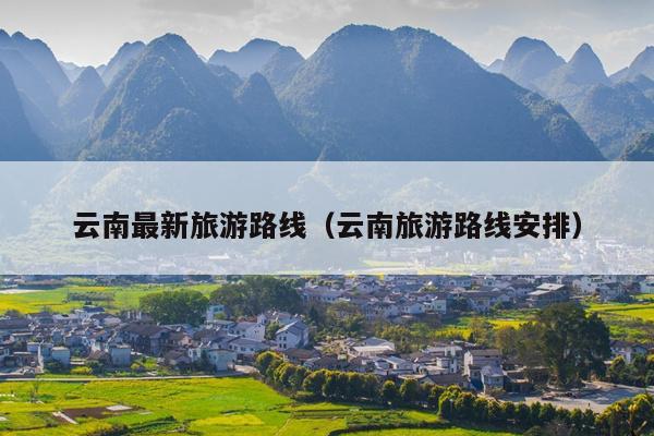 云南最新旅游路线（云南旅游路线安排）