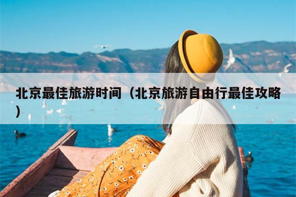 北京最佳旅游时间（北京旅游自由行最佳攻略）