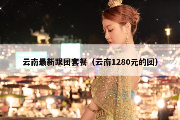 云南最新跟团套餐（云南1280元的团）
