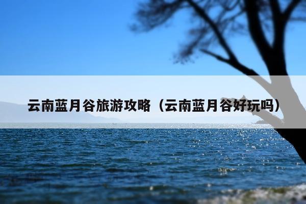 云南蓝月谷旅游攻略（云南蓝月谷好玩吗）