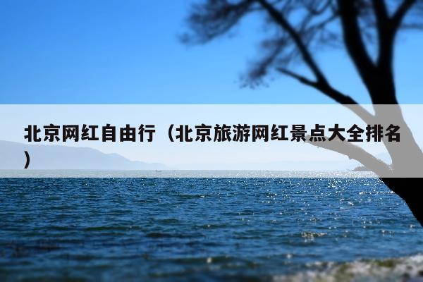 北京网红自由行（北京旅游网红景点大全排名）
