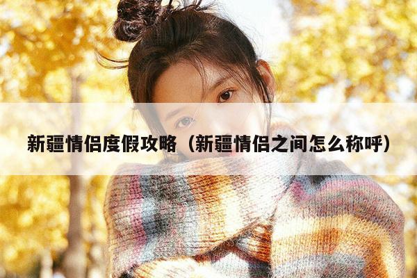 新疆情侣度假攻略（新疆情侣之间怎么称呼）