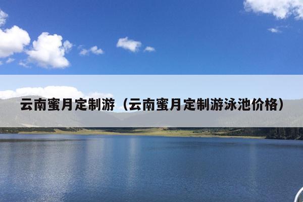 云南蜜月定制游（云南蜜月定制游泳池价格）