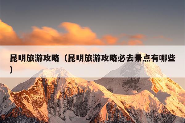 昆明旅游攻略（昆明旅游攻略必去景点有哪些）
