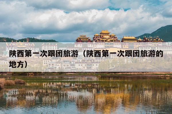 陕西第一次跟团旅游（陕西第一次跟团旅游的地方）