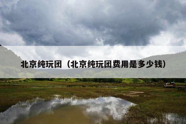 北京纯玩团（北京纯玩团费用是多少钱）