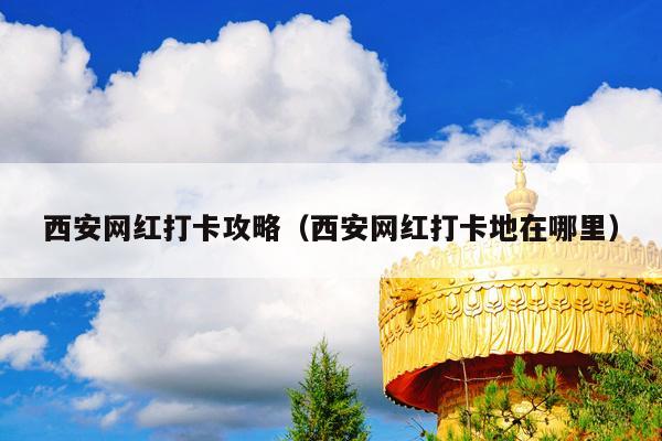 西安网红打卡攻略（西安网红打卡地在哪里）