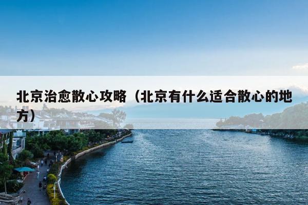 北京治愈散心攻略（北京有什么适合散心的地方）