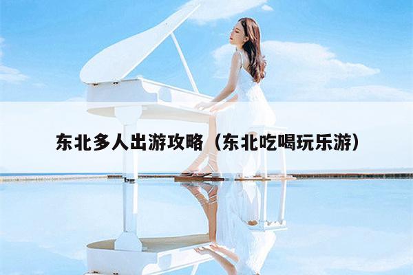 东北多人出游攻略（东北吃喝玩乐游）