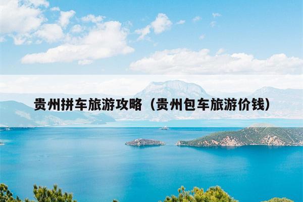 贵州拼车旅游攻略（贵州包车旅游价钱）