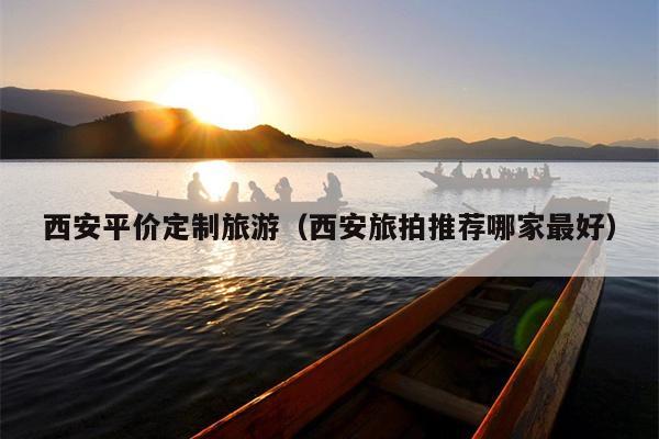 西安平价定制旅游（西安旅拍推荐哪家最好）