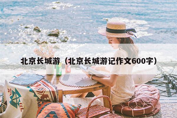 北京长城游（北京长城游记作文600字）