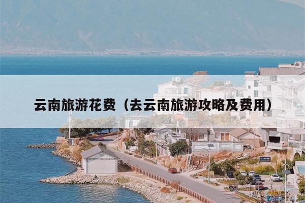 云南旅游花费（去云南旅游攻略及费用）