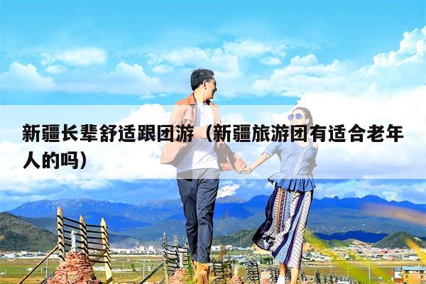 新疆长辈舒适跟团游（新疆旅游团有适合老年人的吗）