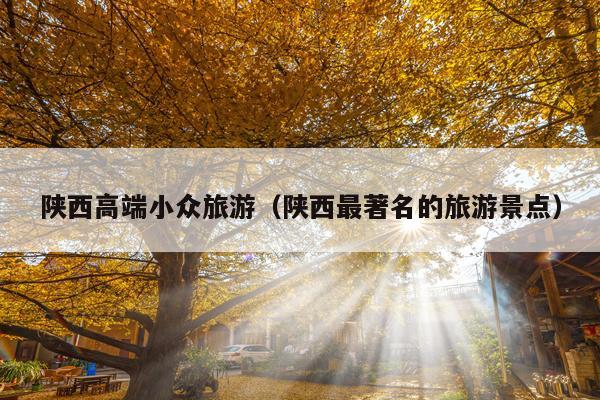 陕西高端小众旅游（陕西最著名的旅游景点）