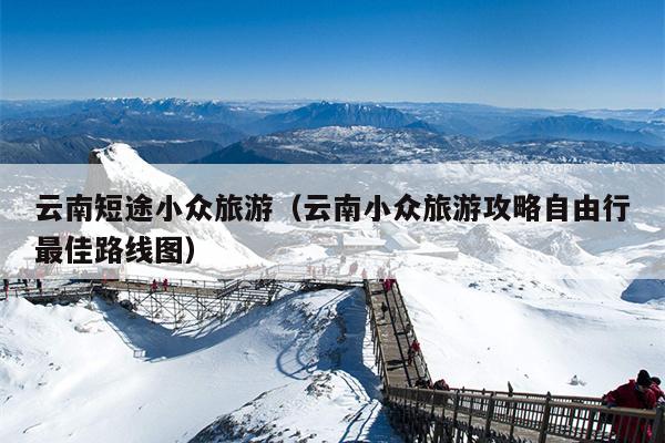 云南短途小众旅游（云南小众旅游攻略自由行最佳路线图）