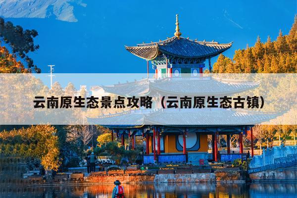 云南原生态景点攻略（云南原生态古镇）