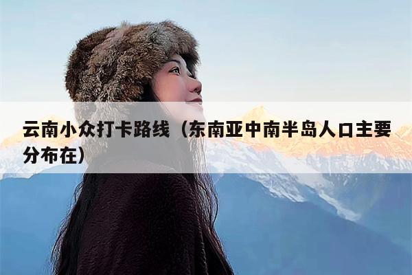 云南小众打卡路线（东南亚中南半岛人口主要分布在）