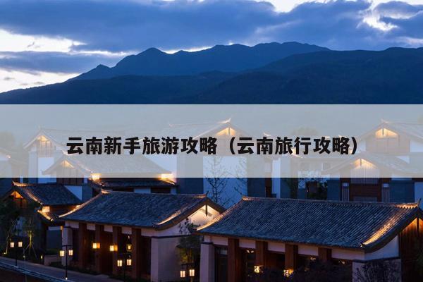 云南新手旅游攻略（云南旅行攻略）