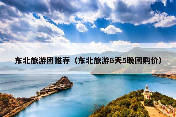 东北旅游团推荐（东北旅游6天5晚团购价）