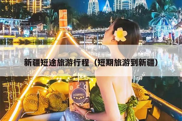 新疆短途旅游行程（短期旅游到新疆）