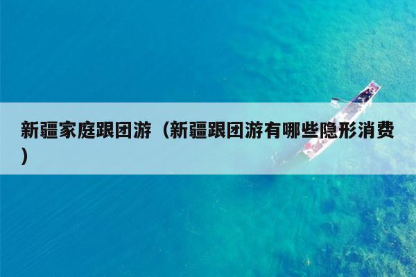 新疆家庭跟团游（新疆跟团游有哪些隐形消费）