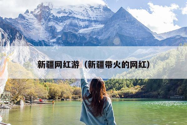 新疆网红游（新疆带火的网红）