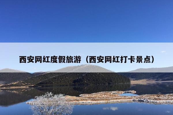 西安网红度假旅游（西安网红打卡景点）