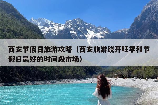 西安节假日旅游攻略（西安旅游绕开旺季和节假日最好的时间段市场）