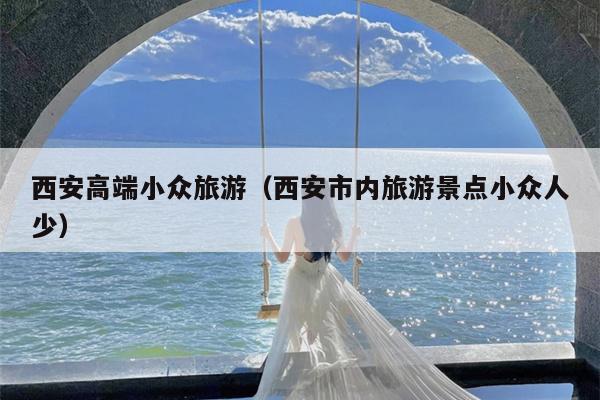 西安高端小众旅游（西安市内旅游景点小众人少）