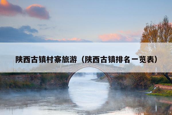 陕西古镇村寨旅游（陕西古镇排名一览表）